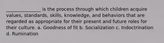 _______________ is the process through which children acquire values, standards, skills, knowledge, and behaviors that are regarded as appropriate for their present and future roles for their culture. a. Goodness of fit b. Socialization c. Indoctrination d. Rumination