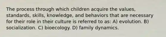 The process through which children acquire the values, standards, skills, knowledge, and behaviors that are necessary for their role in their culture is referred to as: A) evolution. B) socialization. C) bioecology. D) family dynamics.