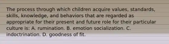 The process through which children acquire values, standards, skills, knowledge, and behaviors that are regarded as appropriate for their present and future role for their particular culture is: A. rumination. B. emotion socialization. C. indoctrination. D. goodness of fit.