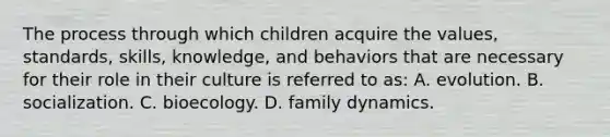 The process through which children acquire the values, standards, skills, knowledge, and behaviors that are necessary for their role in their culture is referred to as: A. evolution. B. socialization. C. bioecology. D. family dynamics.