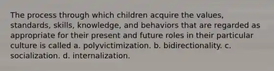 The process through which children acquire the values, standards, skills, knowledge, and behaviors that are regarded as appropriate for their present and future roles in their particular culture is called a. polyvictimization. b. bidirectionality. c. socialization. d. internalization.