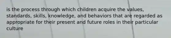 is the process through which children acquire the values, standards, skills, knowledge, and behaviors that are regarded as appropriate for their present and future roles in their particular culture