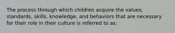 The process through which children acquire the values, standards, skills, knowledge, and behaviors that are necessary for their role in their culture is referred to as: