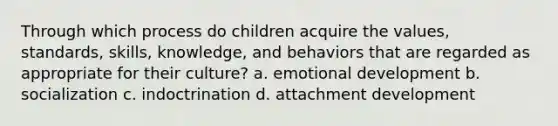 Through which process do children acquire the values, standards, skills, knowledge, and behaviors that are regarded as appropriate for their culture? a. emotional development b. socialization c. indoctrination d. attachment development