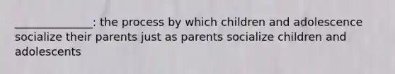 ______________: the process by which children and adolescence socialize their parents just as parents socialize children and adolescents