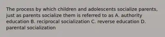 The process by which children and adolescents socialize parents, just as parents socialize them is referred to as A. authority education B. reciprocal socialization C. reverse education D. parental socialization