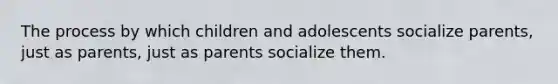 The process by which children and adolescents socialize parents, just as parents, just as parents socialize them.