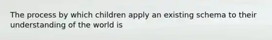 The process by which children apply an existing schema to their understanding of the world is