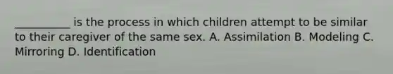 __________ is the process in which children attempt to be similar to their caregiver of the same sex. A. Assimilation B. Modeling C. Mirroring D. Identification