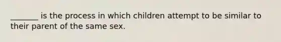 _______ is the process in which children attempt to be similar to their parent of the same sex.