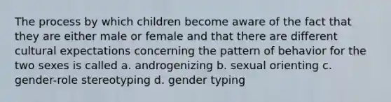 The process by which children become aware of the fact that they are either male or female and that there are different cultural expectations concerning the pattern of behavior for the two sexes is called a. androgenizing b. sexual orienting c. gender-role stereotyping d. gender typing