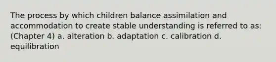 The process by which children balance assimilation and accommodation to create stable understanding is referred to as: (Chapter 4) a. alteration b. adaptation c. calibration d. equilibration