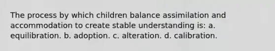 The process by which children balance assimilation and accommodation to create stable understanding is: a. equilibration. b. adoption. c. alteration. d. calibration.