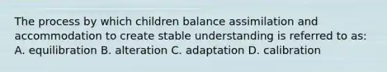 The process by which children balance assimilation and accommodation to create stable understanding is referred to as: A. equilibration B. alteration C. adaptation D. calibration