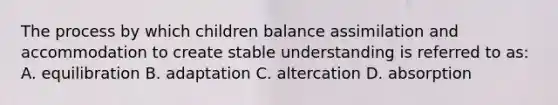 The process by which children balance assimilation and accommodation to create stable understanding is referred to as: A. equilibration B. adaptation C. altercation D. absorption