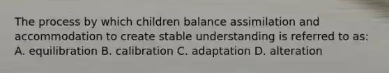 The process by which children balance assimilation and accommodation to create stable understanding is referred to as: A. equilibration B. calibration C. adaptation D. alteration