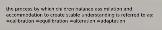 the process by which children balance assimilation and accommodation to create stable understanding is referred to as: =calibration =equilibration =alteration =adaptation