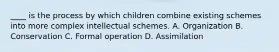 ____ is the process by which children combine existing schemes into more complex intellectual schemes. A. Organization B. Conservation C. Formal operation D. Assimilation