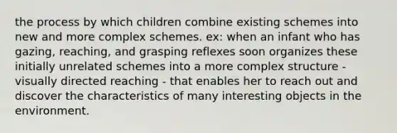 the process by which children combine existing schemes into new and more complex schemes. ex: when an infant who has gazing, reaching, and grasping reflexes soon organizes these initially unrelated schemes into a more complex structure - visually directed reaching - that enables her to reach out and discover the characteristics of many interesting objects in the environment.