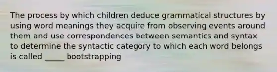 The process by which children deduce grammatical structures by using word meanings they acquire from observing events around them and use correspondences between semantics and syntax to determine the syntactic category to which each word belongs is called _____ bootstrapping