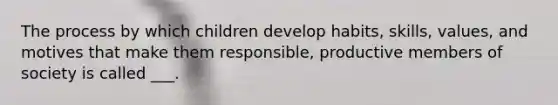 The process by which children develop habits, skills, values, and motives that make them responsible, productive members of society is called ___.