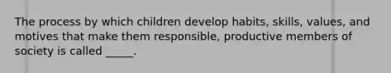 The process by which children develop habits, skills, values, and motives that make them responsible, productive members of society is called _____.