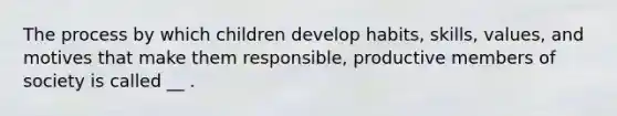 The process by which children develop habits, skills, values, and motives that make them responsible, productive members of society is called __ .