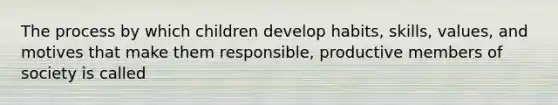 The process by which children develop habits, skills, values, and motives that make them responsible, productive members of society is called