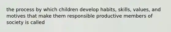 the process by which children develop habits, skills, values, and motives that make them responsible productive members of society is called