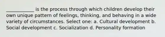 ____________ is the process through which children develop their own unique pattern of feelings, thinking, and behaving in a wide variety of circumstances. Select one: a. Cultural development b. Social development c. Socialization d. Personality formation