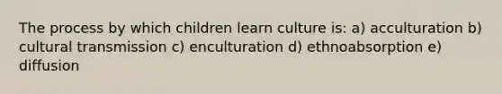 The process by which children learn culture is: a) acculturation b) cultural transmission c) enculturation d) ethnoabsorption e) diffusion