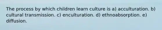 The process by which children learn culture is a) acculturation. b) cultural transmission. c) enculturation. d) ethnoabsorption. e) diffusion.