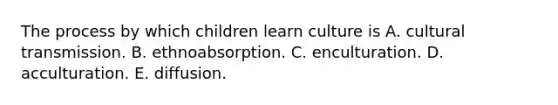 The process by which children learn culture is A. cultural transmission. B. ethnoabsorption. C. enculturation. D. acculturation. E. diffusion.