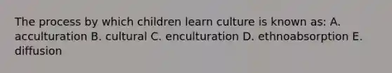 The process by which children learn culture is known as: A. acculturation B. cultural C. enculturation D. ethnoabsorption E. diffusion