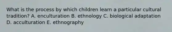 What is the process by which children learn a particular cultural tradition? A. enculturation B. ethnology C. biological adaptation D. acculturation E. ethnography