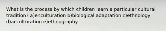 What is the process by which children learn a particular cultural tradition? a)enculturation b)biological adaptation c)ethnology d)acculturation e)ethnography