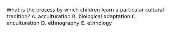 What is the process by which children learn a particular cultural tradition? A. acculturation B. biological adaptation C. enculturation D. ethnography E. ethnology