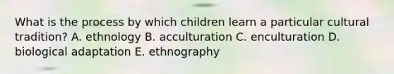 What is the process by which children learn a particular cultural tradition? A. ethnology B. acculturation C. enculturation D. biological adaptation E. ethnography