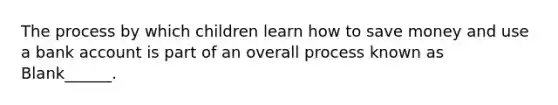 The process by which children learn how to save money and use a bank account is part of an overall process known as Blank______.