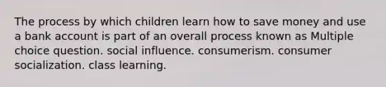 The process by which children learn how to save money and use a bank account is part of an overall process known as Multiple choice question. social influence. consumerism. consumer socialization. class learning.