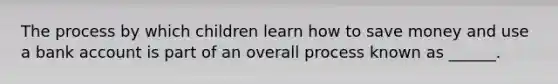 The process by which children learn how to save money and use a bank account is part of an overall process known as ______.