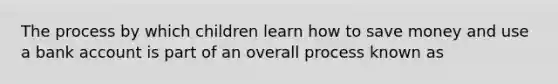 The process by which children learn how to save money and use a bank account is part of an overall process known as