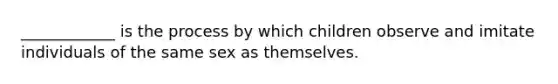 ____________ is the process by which children observe and imitate individuals of the same sex as themselves.