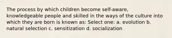 The process by which children become self-aware, knowledgeable people and skilled in the ways of the culture into which they are born is known as: Select one: a. evolution b. natural selection c. sensitization d. socialization