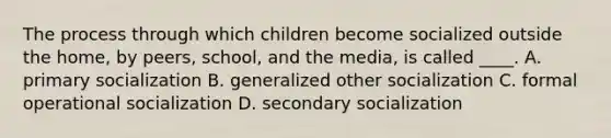 The process through which children become socialized outside the home, by peers, school, and the media, is called ____. A. primary socialization B. generalized other socialization C. formal operational socialization D. secondary socialization