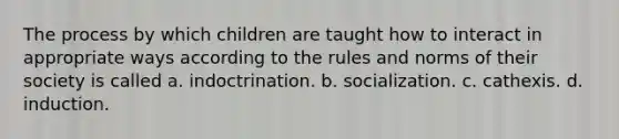 The process by which children are taught how to interact in appropriate ways according to the rules and norms of their society is called a. indoctrination. b. socialization. c. cathexis. d. induction.