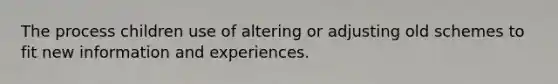 The process children use of altering or adjusting old schemes to fit new information and experiences.