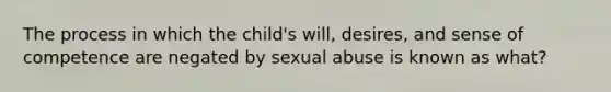 The process in which the child's will, desires, and sense of competence are negated by sexual abuse is known as what?