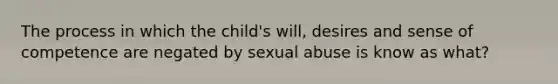 The process in which the child's will, desires and sense of competence are negated by sexual abuse is know as what?