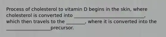 Process of cholesterol to vitamin D begins in the skin, where cholesterol is converted into ______________________________, which then travels to the ________, where it is converted into the ___________________precursor.